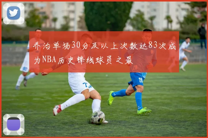乔治单场30分及以上次数达83次成为NBA历史锋线球员之最