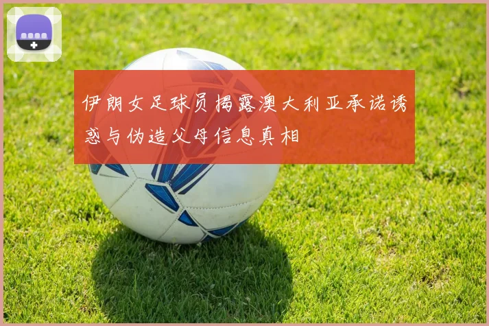 伊朗女足球员揭露澳大利亚承诺诱惑与伪造父母信息真相